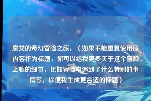 魔女的奇幻冒险之旅，（如果不能重复使用原内容作为标题，你可以给我更多关于这个冒险之旅的细节，比如冒险中遇到了什么特别的事情等，以便我生成更合适的标题）