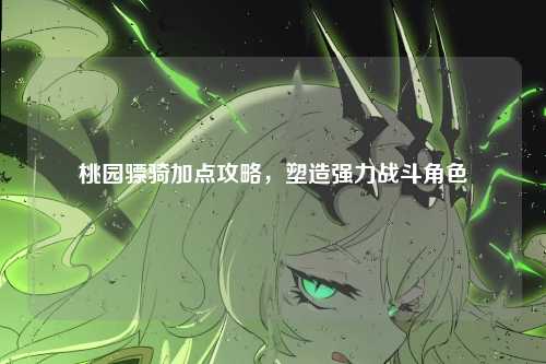 桃园骠骑加点攻略，塑造强力战斗角色