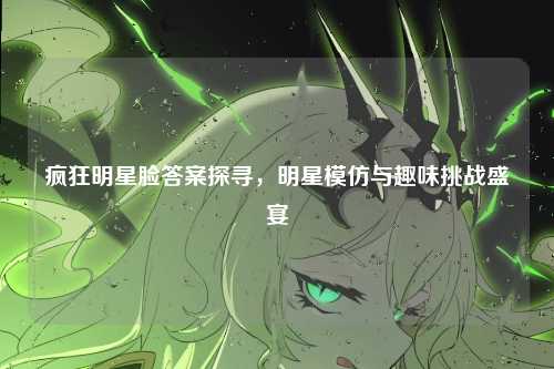 疯狂明星脸答案探寻，明星模仿与趣味挑战盛宴