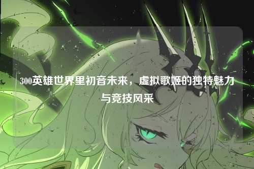 300英雄世界里初音未来，虚拟歌姬的独特魅力与竞技风采