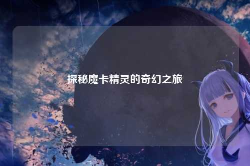 探秘魔卡精灵的奇幻之旅