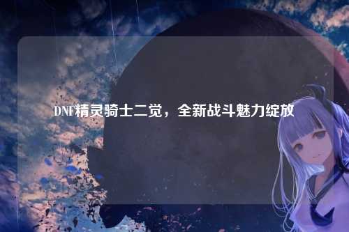 DNF精灵骑士二觉，全新战斗魅力绽放