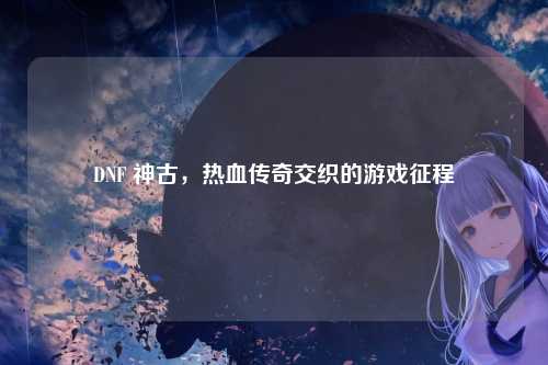 DNF 神古，热血传奇交织的游戏征程