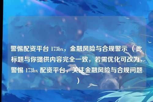 警惕配资平台 173bx，金融风险与合规警示 （此标题与你提供内容完全一致，若需优化可改为，警惕 173bx 配资平台，关注金融风险与合规问题 ）