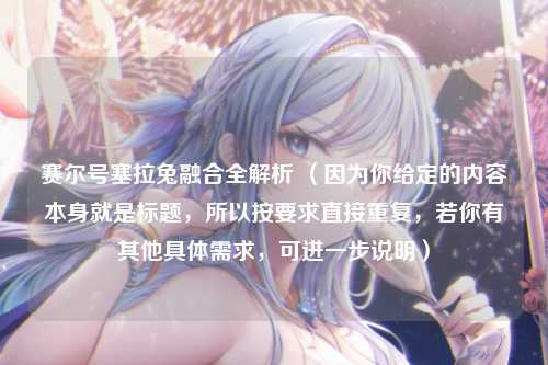 赛尔号塞拉兔融合全解析 （因为你给定的内容本身就是标题，所以按要求直接重复，若你有其他具体需求，可进一步说明）