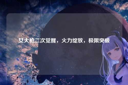 女大枪二次觉醒,火力绽放,极限突破