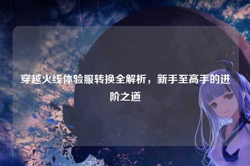 穿越火线体验服转换全解析，新手至高手的进阶之道