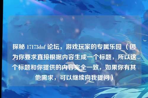 探秘 17173dnf 论坛，游戏玩家的专属乐园 （因为你要求直接根据内容生成一个标题，所以这个标题和你提供的内容完全一致，如果你有其他需求，可以继续向我提问）