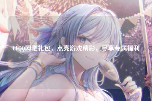 CFQQ网吧礼包，点亮游戏精彩，尽享专属福利