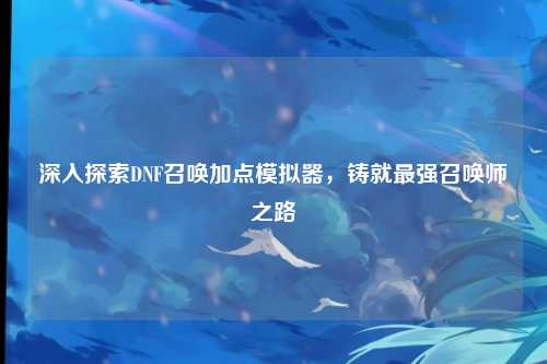 深入探索DNF召唤加点模拟器，铸就最强召唤师之路