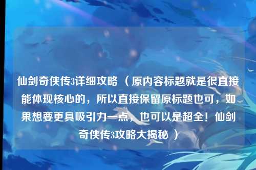 仙剑奇侠传3详细攻略 （原内容标题就是很直接能体现核心的，所以直接保留原标题也可，如果想要更具吸引力一点，也可以是超全！仙剑奇侠传3攻略大揭秘 ）