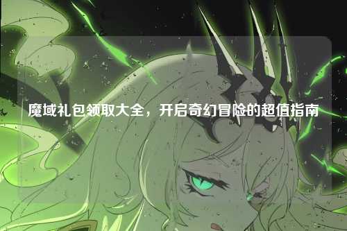 魔域礼包领取大全，开启奇幻冒险的超值指南