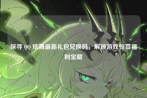 探寻 QQ 炫舞最新礼包兑换码，解锁游戏惊喜福利宝藏