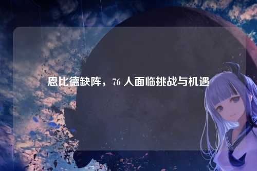 恩比德缺阵，76 人面临挑战与机遇