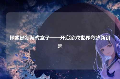 探索最新游戏盒子——开启游戏世界奇妙新钥匙