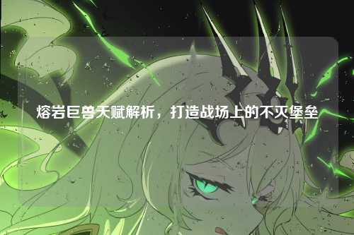 熔岩巨兽天赋解析，打造战场上的不灭堡垒