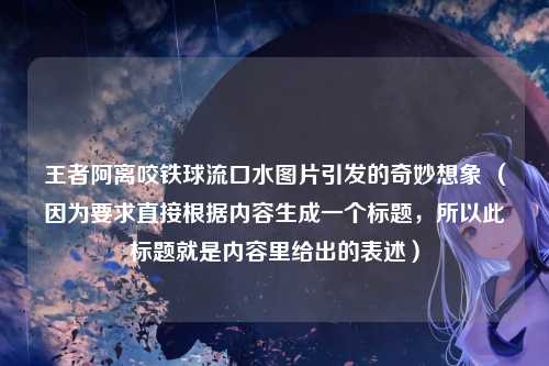 王者阿离咬铁球流口水图片引发的奇妙想象 （因为要求直接根据内容生成一个标题，所以此标题就是内容里给出的表述）