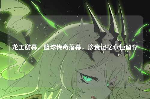 龙王谢幕，篮球传奇落幕，珍贵记忆永恒留存