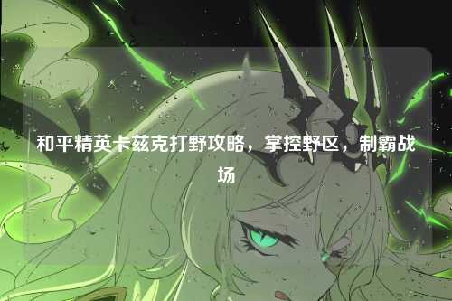 和平精英卡兹克打野攻略，掌控野区，制霸战场