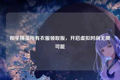 和平精英所有衣服领取版，开启虚拟时尚无限可能