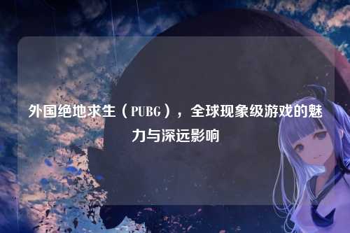 外国绝地求生（PUBG），全球现象级游戏的魅力与深远影响