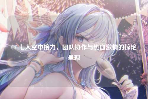 CF 七人空中接力，团队协作与热血激情的惊艳呈现