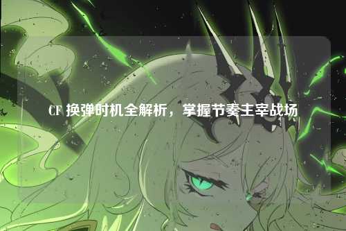 CF 换弹时机全解析，掌握节奏主宰战场