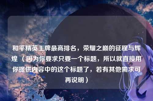 和平精英王牌最高排名，荣耀之巅的征程与辉煌 （因为你要求只要一个标题，所以就直接用你提供内容中的这个标题了，若有其他需求可再说明）