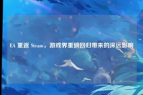 EA 重返 Steam，游戏界重磅回归带来的深远影响