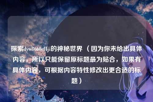 探索dyw8660cf4ji的神秘世界 （因为你未给出具体内容，所以只能保留原标题最为贴合，如果有具体内容，可根据内容特性修改出更合适的标题）