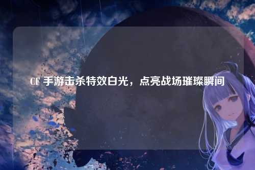 CF 手游击杀特效白光，点亮战场璀璨瞬间