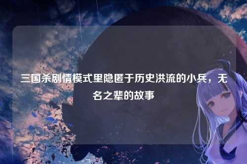三国杀剧情模式里隐匿于历史洪流的小兵,无名之辈的故事