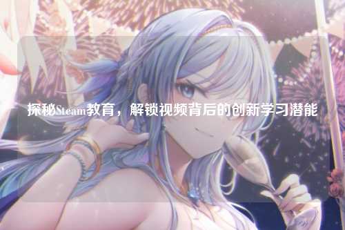 探秘Steam教育，解锁视频背后的创新学习潜能