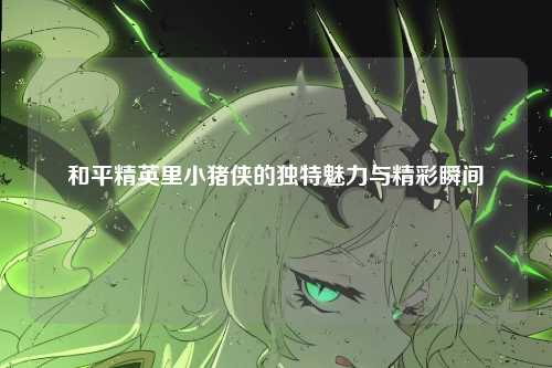 和平精英里小猪侠的独特魅力与精彩瞬间