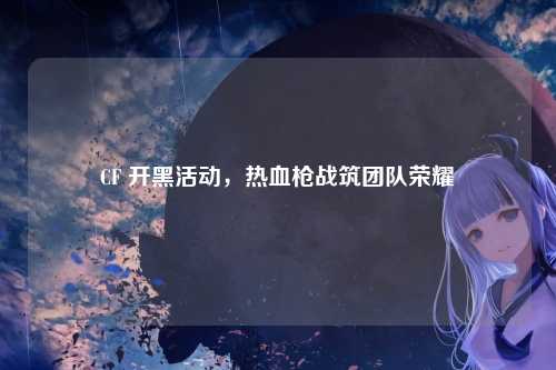 CF 开黑活动，热血枪战筑团队荣耀