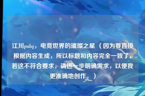 江川pubg，电竞世界的璀璨之星 （因为要直接根据内容生成，所以标题和内容完全一致了，若这不符合要求，请进一步明确需求，以便我更准确地创作。）