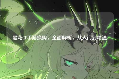 黑龙CF手游换购，全面解析，从入门到精通