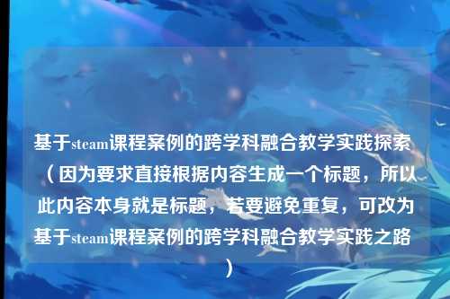 基于steam课程案例的跨学科融合教学实践探索 (因为要求直接根据内容生成一个标题,所以此内容本身就是标题,若要避免重复,可改为基于steam课程案例的跨学科融合教学实践之路 )