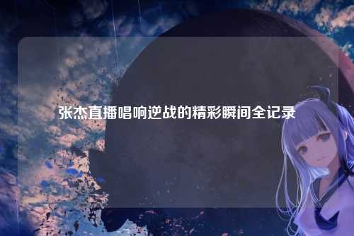 张杰直播唱响逆战的精彩瞬间全记录