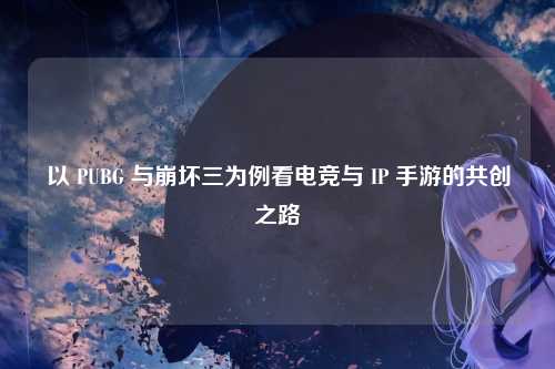 以 PUBG 与崩坏三为例看电竞与 IP 手游的共创之路