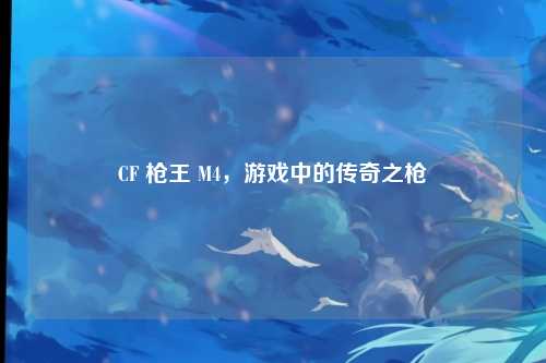 CF 枪王 M4，游戏中的传奇之枪