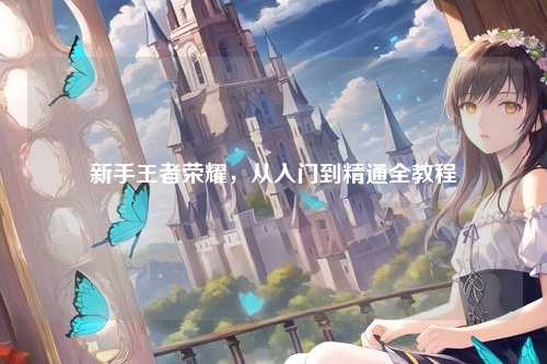 新手王者荣耀，从入门到精通全教程