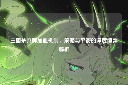 三国杀弃牌加血机制，策略与平衡的深度博弈解析