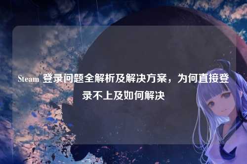 Steam 登录问题全解析及解决方案，为何直接登录不上及如何解决