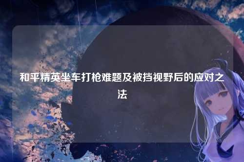 和平精英坐车打枪难题及被挡视野后的应对之法