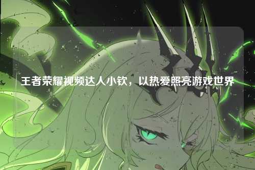 王者荣耀视频达人小钦，以热爱照亮游戏世界