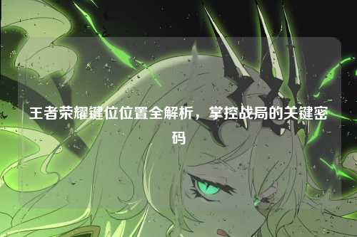 王者荣耀键位位置全解析，掌控战局的关键密码