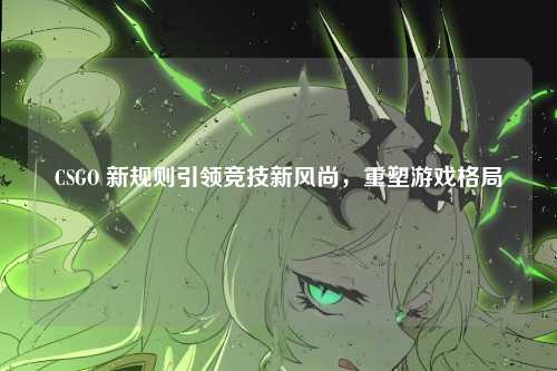 CSGO 新规则引领竞技新风尚，重塑游戏格局