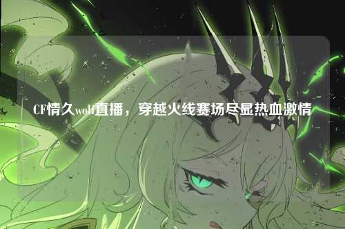 CF情久wolf直播，穿越火线赛场尽显热血激情