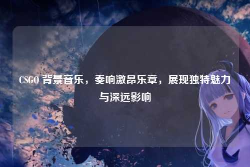 CSGO 背景音乐，奏响激昂乐章，展现独特魅力与深远影响